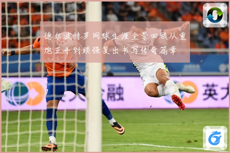 德尔波特罗网球生涯全景回顾从重炮正手到顽强复出书写传奇篇章