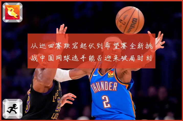 从巡回赛跌宕起伏到希望赛全新挑战中国网球选手能否迎来破局时刻赛场观察