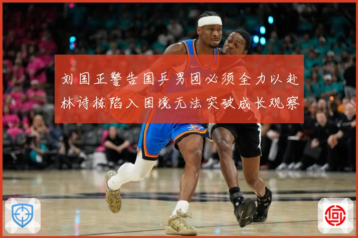 刘国正警告国乒男团必须全力以赴林诗栋陷入困境无法突破成长观察