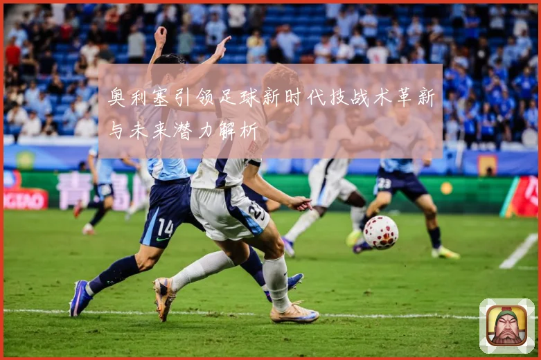 奥利塞引领足球新时代技战术革新与未来潜力解析