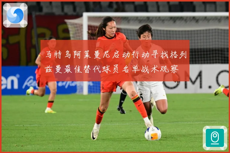 马特乌阿莱曼尼启动行动寻找格列兹曼最佳替代球员名单战术观察